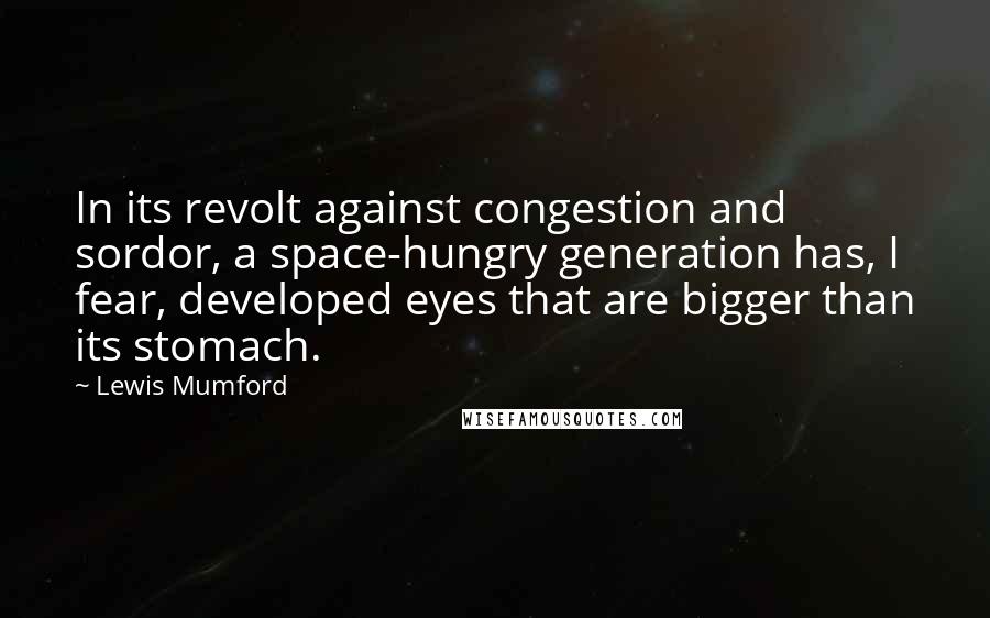 Lewis Mumford quotes: In its revolt against congestion and sordor, a space-hungry generation has, I fear, developed eyes that are bigger than its stomach. Lewis Mumford quotes: In its revolt against congestion and sordor, a space-hungry generation has, I fear, developed eyes that are bigger than its stomach.