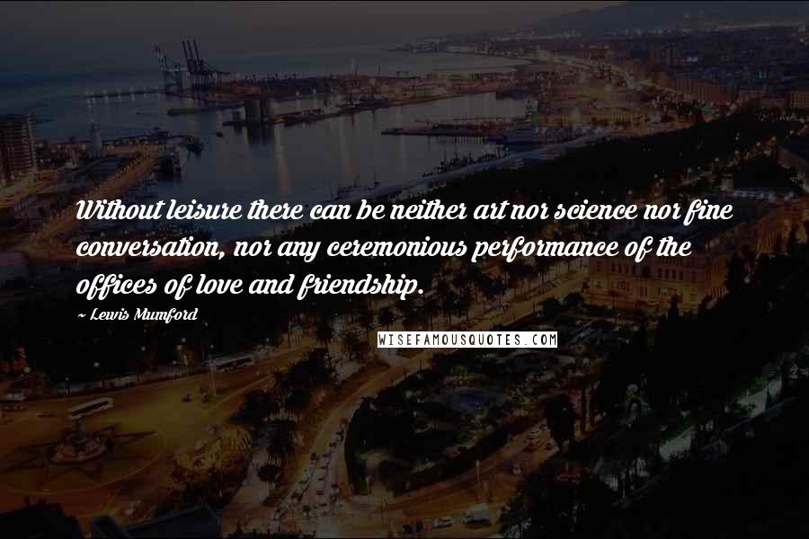 Lewis Mumford quotes: Without leisure there can be neither art nor science nor fine conversation, nor any ceremonious performance of the offices of love and friendship. Lewis Mumford quotes: Without leisure there can be neither art nor science nor fine conversation, nor any ceremonious performance of the offices of love and friendship.