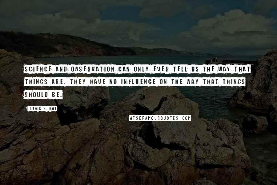 Lewis N. Roe quotes: Science and observation can only ever tell us the way that things are. They have no influence on the way that things should be. Lewis N. Roe quotes: Science and observation can only ever tell us the way that things are. They have no influence on the way that things should be.