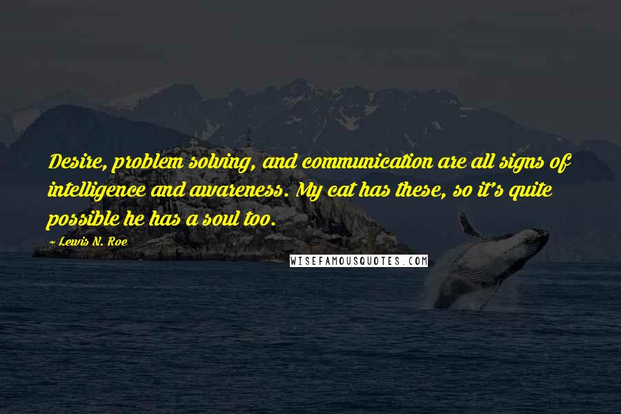 Lewis N. Roe quotes: Desire, problem solving, and communication are all signs of intelligence and awareness. My cat has these, so it's quite possible he has a soul too.