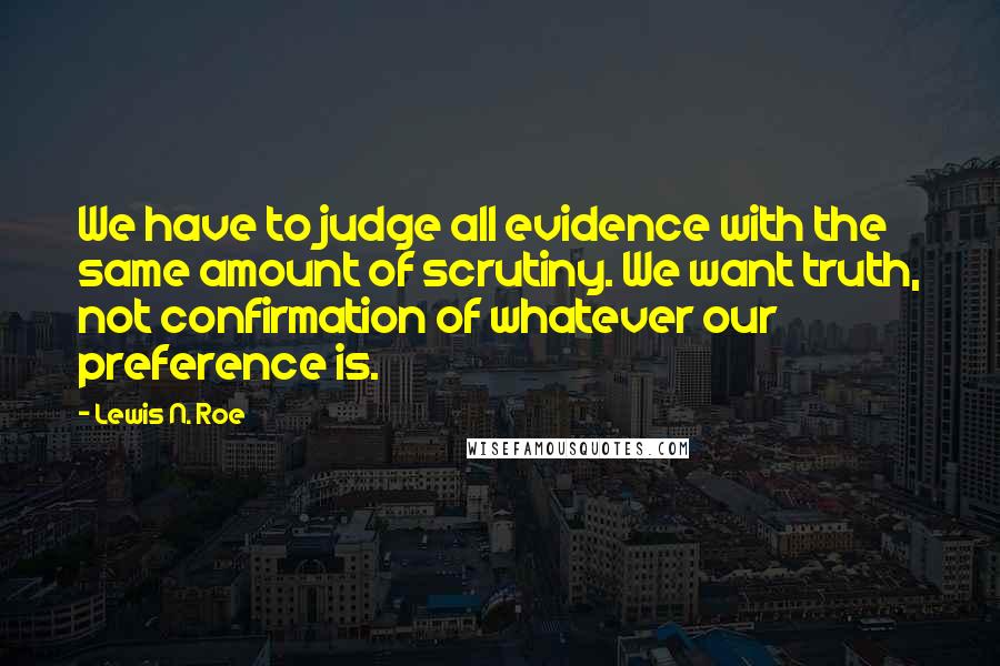 Lewis N. Roe quotes: We have to judge all evidence with the same amount of scrutiny. We want truth, not confirmation of whatever our preference is.