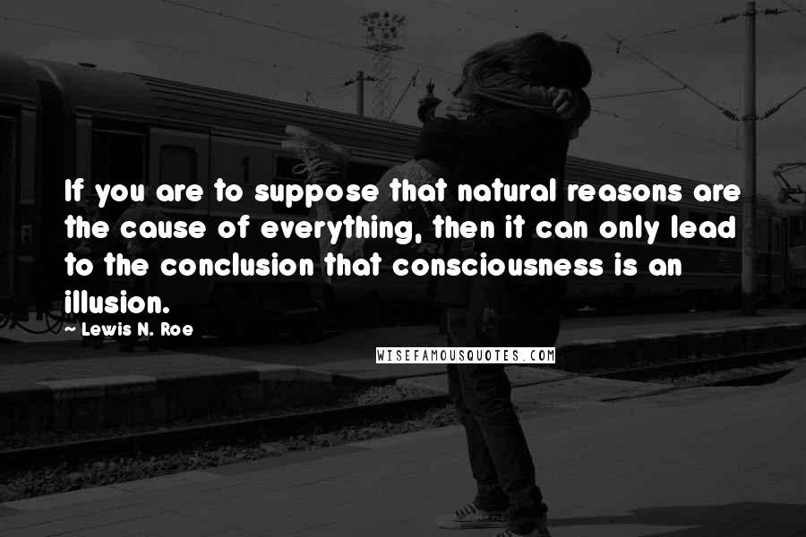 Lewis N. Roe quotes: If you are to suppose that natural reasons are the cause of everything, then it can only lead to the conclusion that consciousness is an illusion. Lewis N. Roe quotes: If you are to suppose that natural reasons are the cause of everything, then it can only lead to the conclusion that consciousness is an illusion.