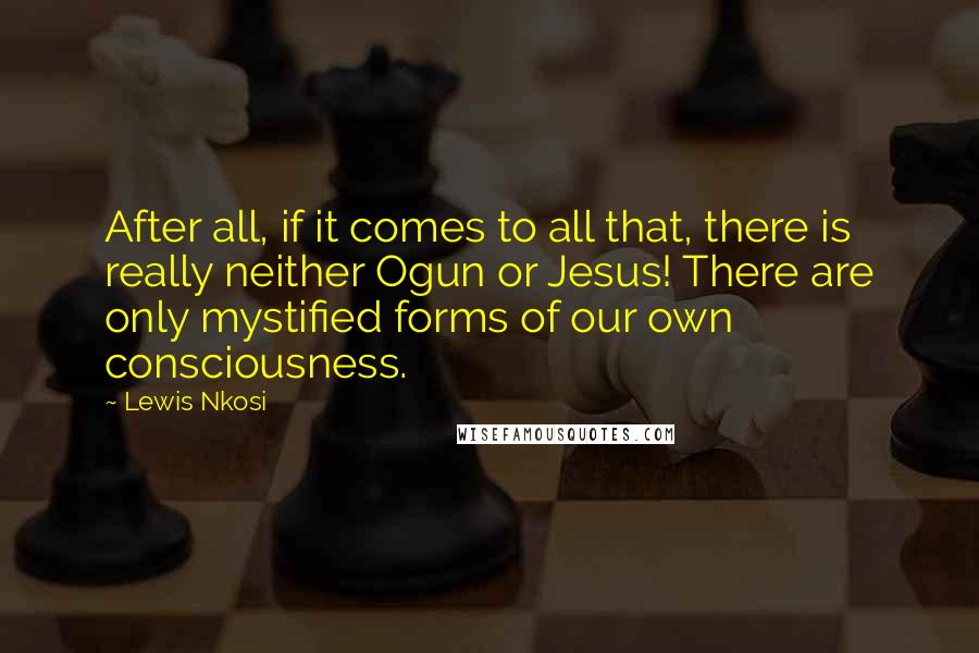 Lewis Nkosi quotes: After all, if it comes to all that, there is really neither Ogun or Jesus! There are only mystified forms of our own consciousness.