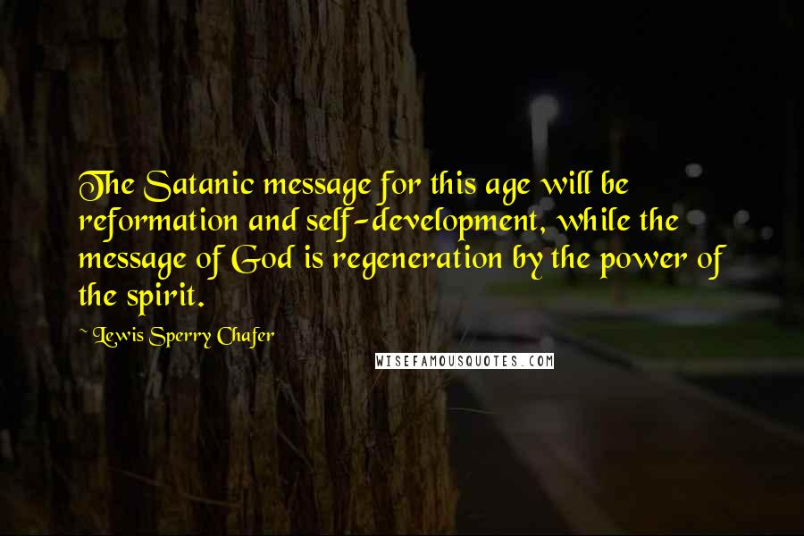 Lewis Sperry Chafer quotes: The Satanic message for this age will be reformation and self-development, while the message of God is regeneration by the power of the spirit. Lewis Sperry Chafer quotes: The Satanic message for this age will be reformation and self-development, while the message of God is regeneration by the power of the spirit.