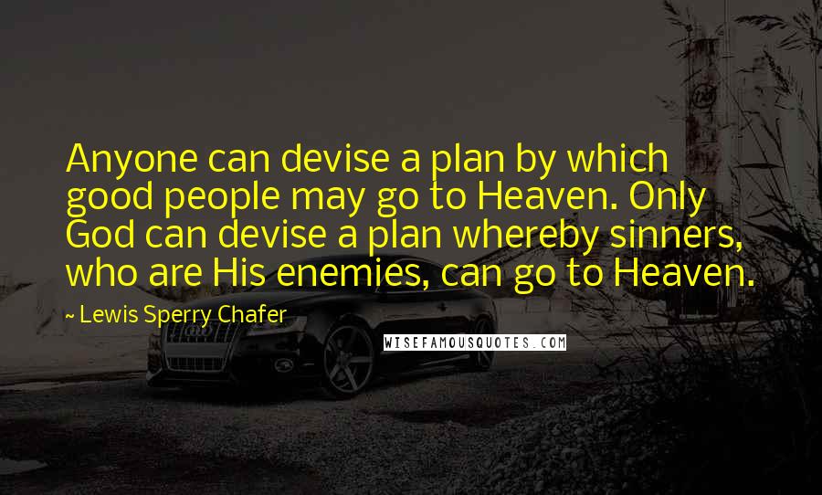 Lewis Sperry Chafer quotes: Anyone can devise a plan by which good people may go to Heaven. Only God can devise a plan whereby sinners, who are His enemies, can go to Heaven. Lewis Sperry Chafer quotes: Anyone can devise a plan by which good people may go to Heaven. Only God can devise a plan whereby sinners, who are His enemies, can go to Heaven.