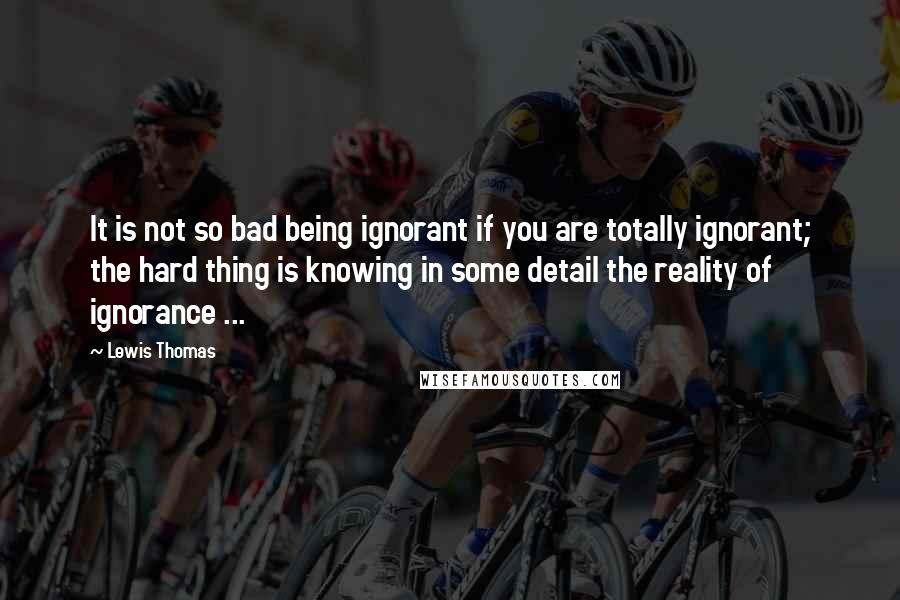 Lewis Thomas quotes: It is not so bad being ignorant if you are totally ignorant; the hard thing is knowing in some detail the reality of ignorance ...
