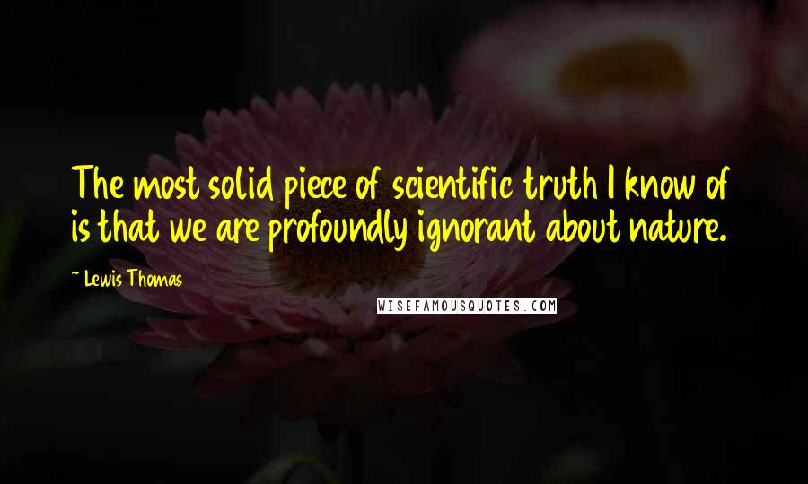Lewis Thomas quotes: The most solid piece of scientific truth I know of is that we are profoundly ignorant about nature.