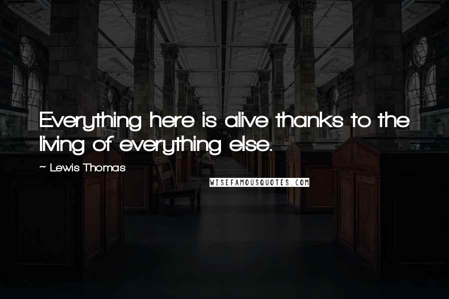 Lewis Thomas quotes: Everything here is alive thanks to the living of everything else.