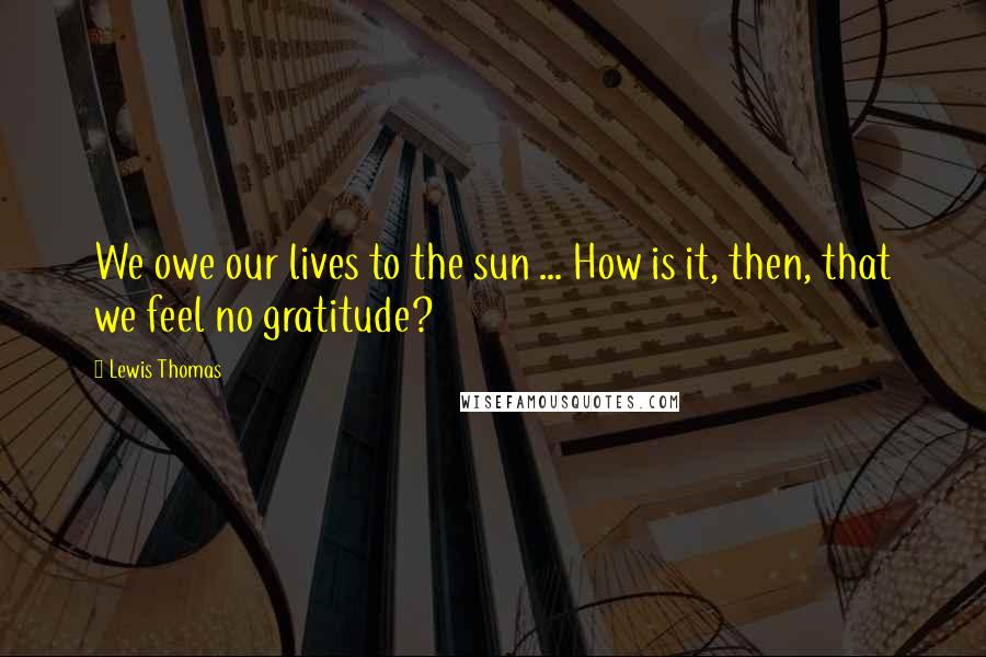Lewis Thomas quotes: We owe our lives to the sun ... How is it, then, that we feel no gratitude?