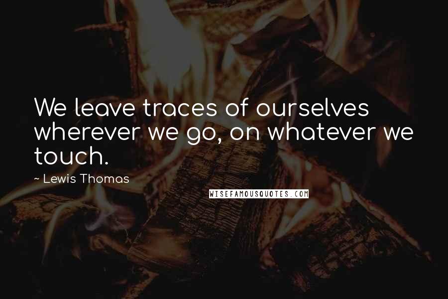 Lewis Thomas quotes: We leave traces of ourselves wherever we go, on whatever we touch.