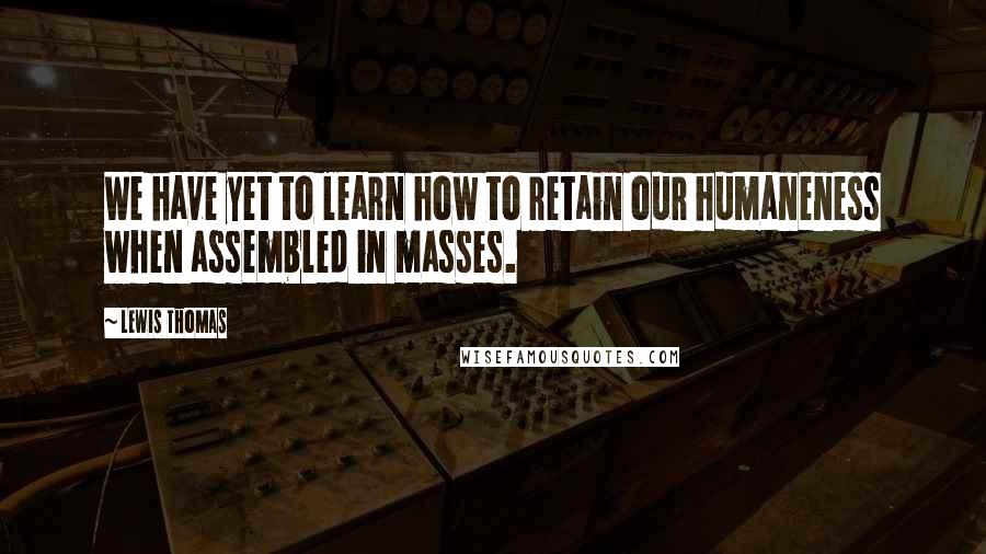 Lewis Thomas quotes: We have yet to learn how to retain our humaneness when assembled in masses.