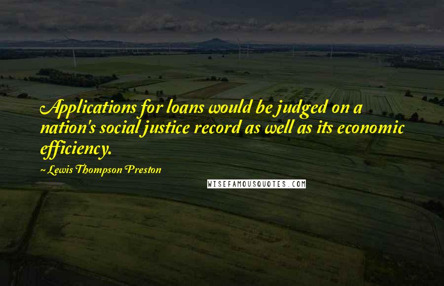 Lewis Thompson Preston quotes: Applications for loans would be judged on a nation's social justice record as well as its economic efficiency. Lewis Thompson Preston quotes: Applications for loans would be judged on a nation's social justice record as well as its economic efficiency.