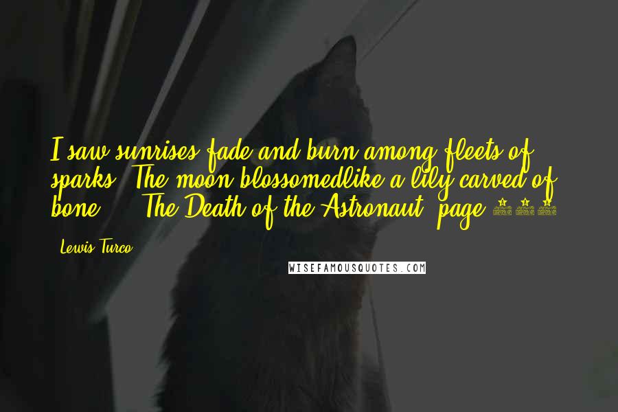 Lewis Turco quotes: I saw sunrises fade and burn among fleets of sparks. The moon blossomedlike a lily carved of bone ... The Death of the Astronaut, page 390. Lewis Turco quotes: I saw sunrises fade and burn among fleets of sparks. The moon blossomedlike a lily carved of bone ... The Death of the Astronaut, page 390.