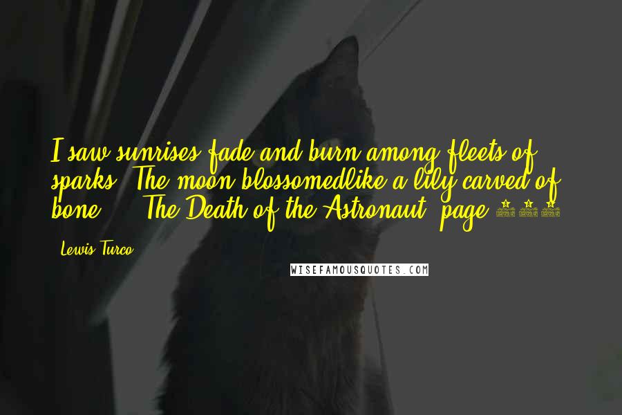 Lewis Turco quotes: I saw sunrises fade and burn among fleets of sparks. The moon blossomedlike a lily carved of bone ... The Death of the Astronaut, page 390.