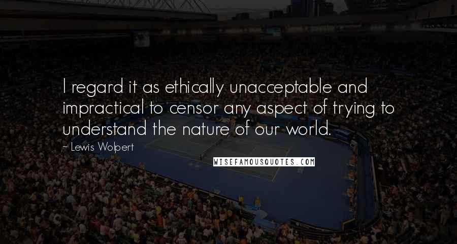 Lewis Wolpert quotes: I regard it as ethically unacceptable and impractical to censor any aspect of trying to understand the nature of our world.