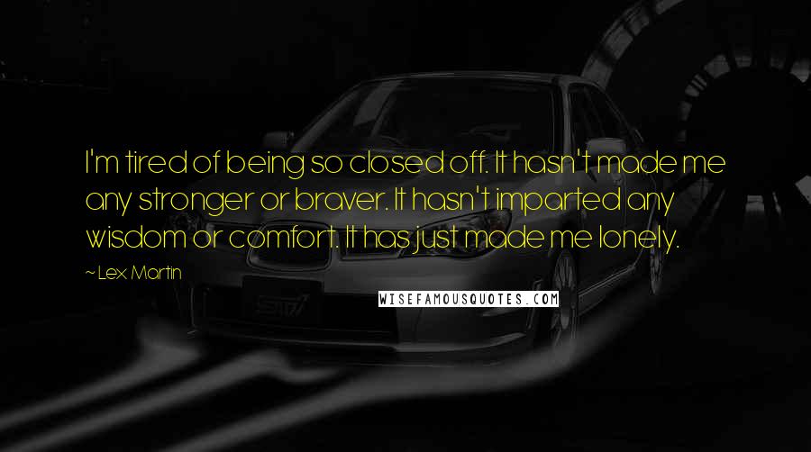 Lex Martin quotes: I'm tired of being so closed off. It hasn't made me any stronger or braver. It hasn't imparted any wisdom or comfort. It has just made me lonely. Lex Martin quotes: I'm tired of being so closed off. It hasn't made me any stronger or braver. It hasn't imparted any wisdom or comfort. It has just made me lonely.