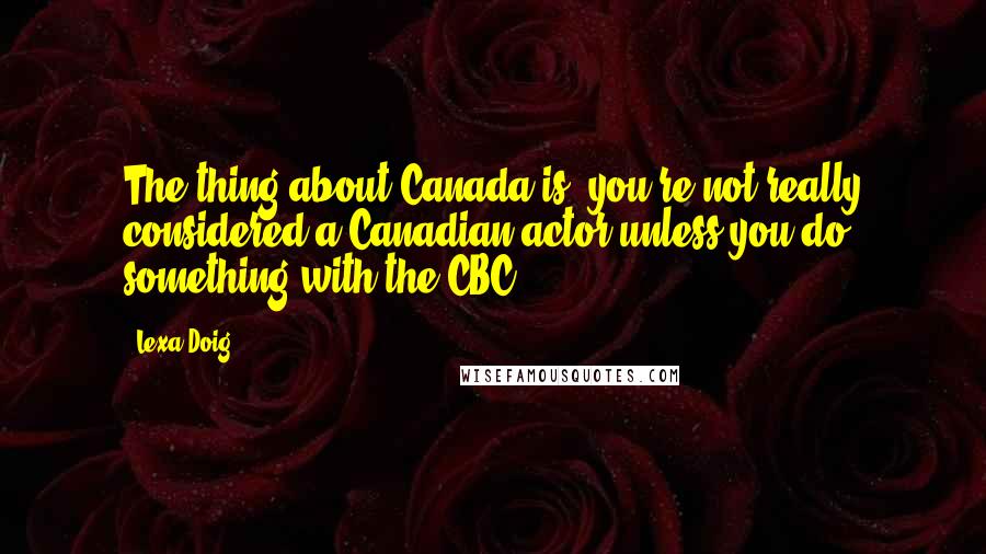 Lexa Doig quotes: The thing about Canada is, you're not really considered a Canadian actor unless you do something with the CBC.