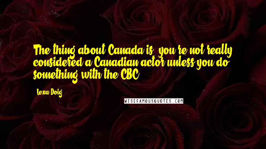 Lexa Doig quotes: The thing about Canada is, you're not really considered a Canadian actor unless you do something with the CBC. Lexa Doig quotes: The thing about Canada is, you're not really considered a Canadian actor unless you do something with the CBC.