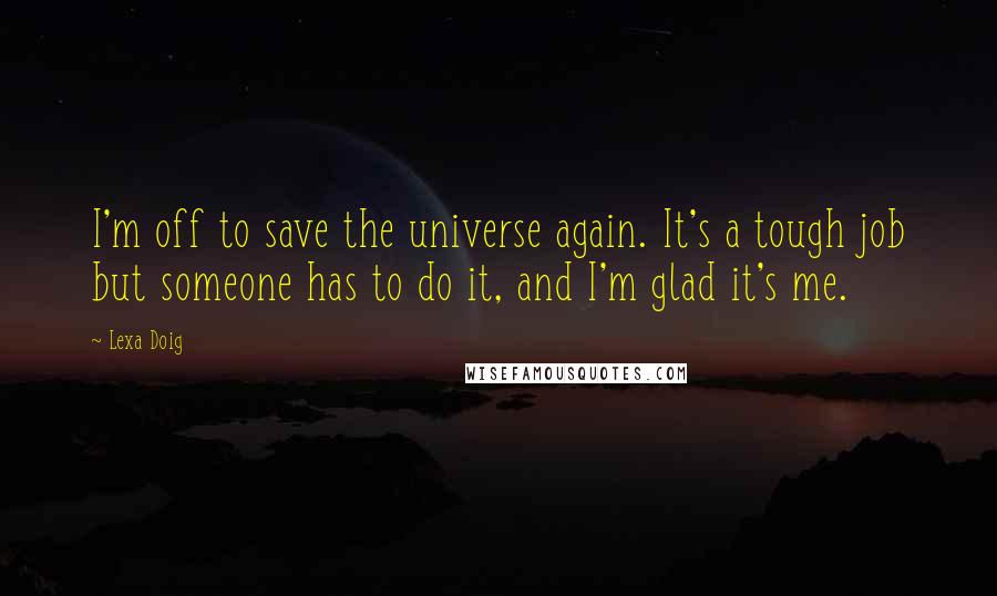 Lexa Doig quotes: I'm off to save the universe again. It's a tough job but someone has to do it, and I'm glad it's me. Lexa Doig quotes: I'm off to save the universe again. It's a tough job but someone has to do it, and I'm glad it's me.