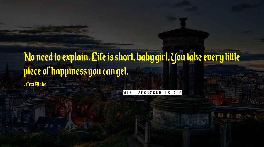 Lexi Blake quotes: No need to explain. Life is short, baby girl. You take every little piece of happiness you can get.