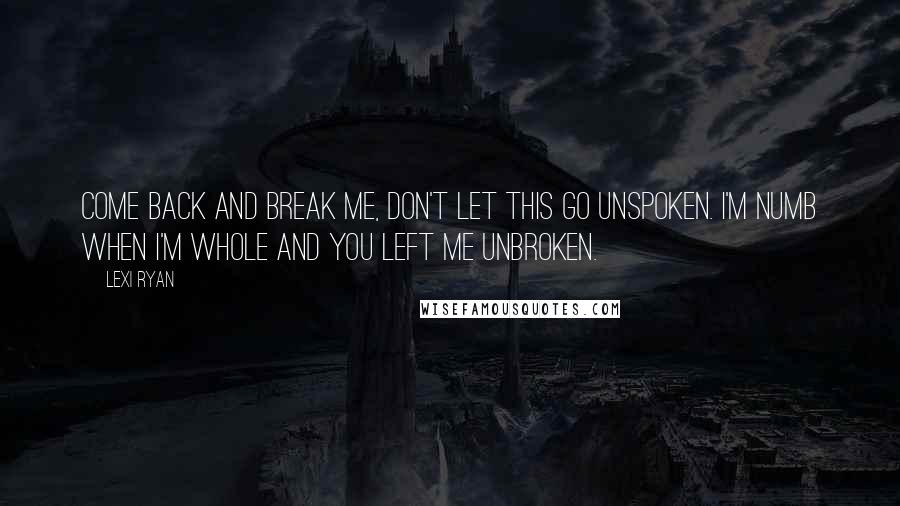 Lexi Ryan quotes: Come back and break me, don't let this go unspoken. I'm numb when I'm whole and you left me unbroken.