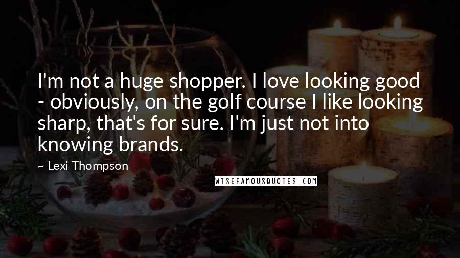 Lexi Thompson quotes: I'm not a huge shopper. I love looking good - obviously, on the golf course I like looking sharp, that's for sure. I'm just not into knowing brands. Lexi Thompson quotes: I'm not a huge shopper. I love looking good - obviously, on the golf course I like looking sharp, that's for sure. I'm just not into knowing brands.