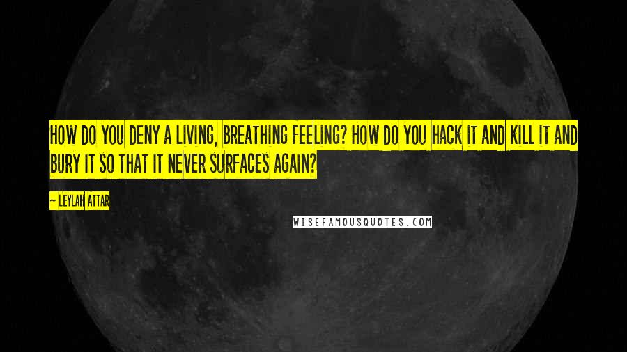 Leylah Attar quotes: How do you deny a living, breathing feeling? How do you hack it and kill it and bury it so that it never surfaces again?