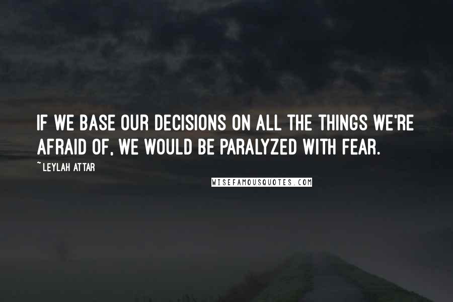 Leylah Attar quotes: If we base our decisions on all the things we're afraid of, we would be paralyzed with fear.