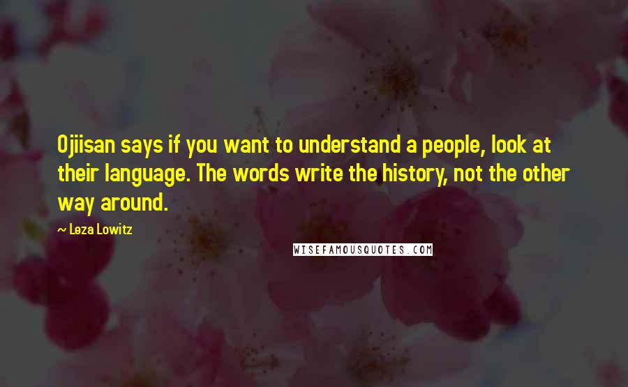 Leza Lowitz quotes: Ojiisan says if you want to understand a people, look at their language. The words write the history, not the other way around.