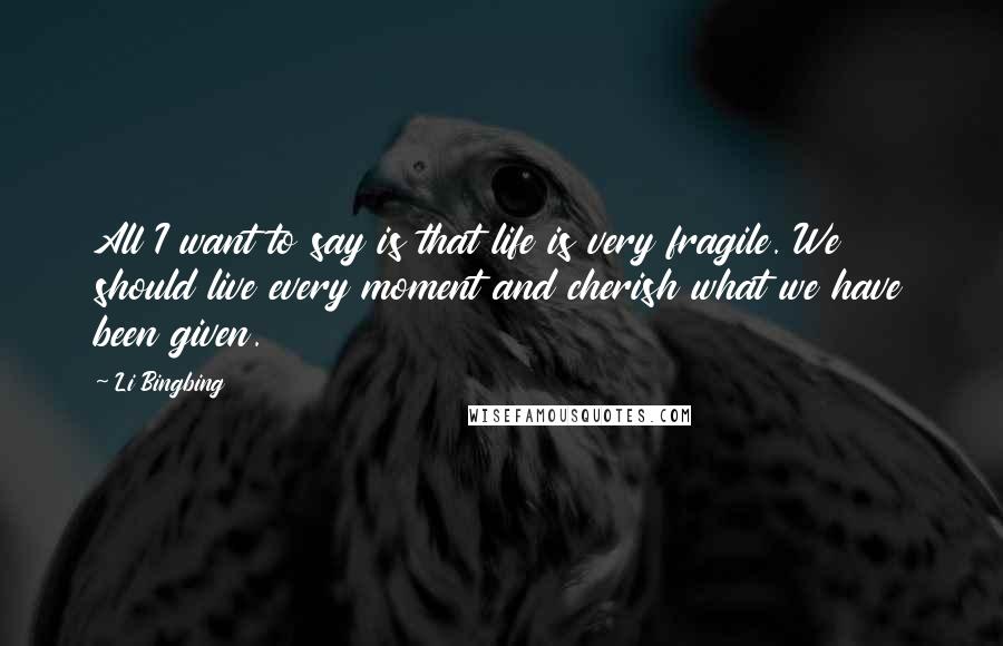 Li Bingbing quotes: All I want to say is that life is very fragile. We should live every moment and cherish what we have been given. Li Bingbing quotes: All I want to say is that life is very fragile. We should live every moment and cherish what we have been given.