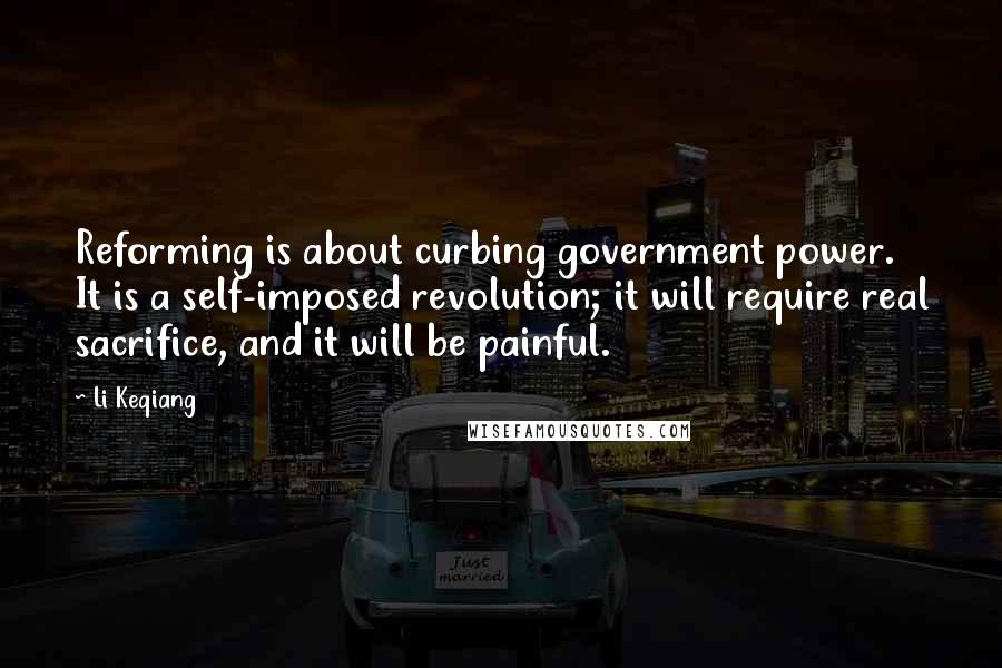 Li Keqiang quotes: Reforming is about curbing government power. It is a self-imposed revolution; it will require real sacrifice, and it will be painful. Li Keqiang quotes: Reforming is about curbing government power. It is a self-imposed revolution; it will require real sacrifice, and it will be painful.