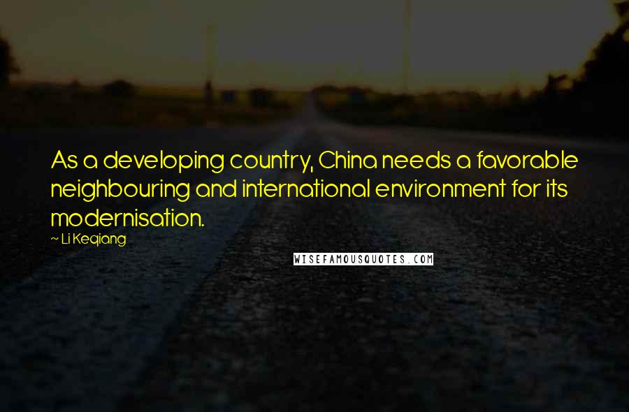 Li Keqiang quotes: As a developing country, China needs a favorable neighbouring and international environment for its modernisation. Li Keqiang quotes: As a developing country, China needs a favorable neighbouring and international environment for its modernisation.