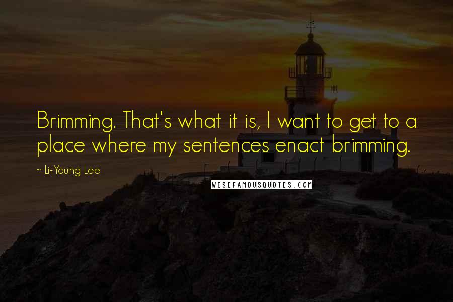 Li-Young Lee quotes: Brimming. That's what it is, I want to get to a place where my sentences enact brimming.