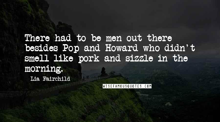 Lia Fairchild quotes: There had to be men out there besides Pop and Howard who didn't smell like pork and sizzle in the morning. Lia Fairchild quotes: There had to be men out there besides Pop and Howard who didn't smell like pork and sizzle in the morning.