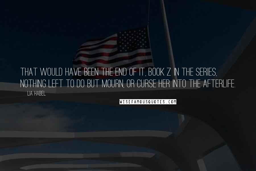 Lia Habel quotes: That would have been the end of it, book Z in the series, nothing left to do but mourn, or curse her into the afterlife. Lia Habel quotes: That would have been the end of it, book Z in the series, nothing left to do but mourn, or curse her into the afterlife.