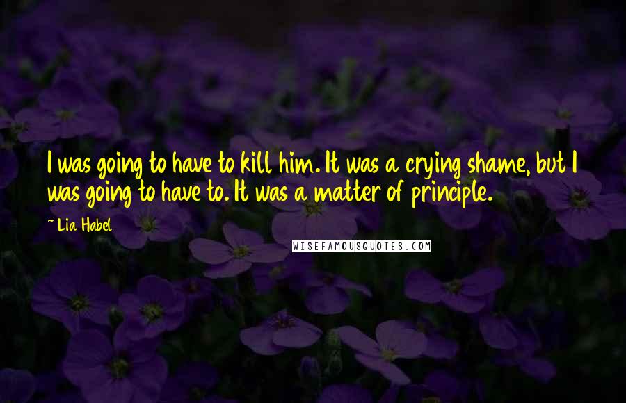 Lia Habel quotes: I was going to have to kill him. It was a crying shame, but I was going to have to. It was a matter of principle. Lia Habel quotes: I was going to have to kill him. It was a crying shame, but I was going to have to. It was a matter of principle.