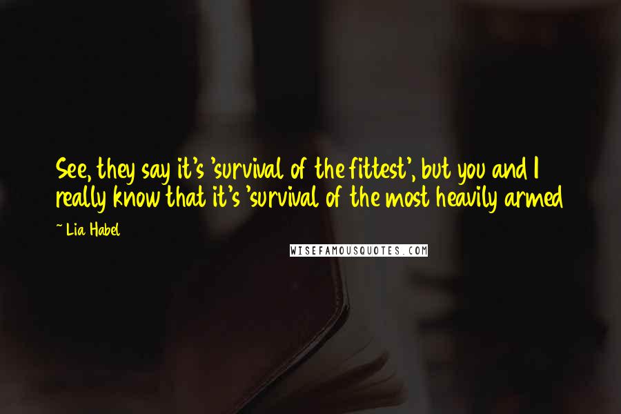 Lia Habel quotes: See, they say it's 'survival of the fittest', but you and I really know that it's 'survival of the most heavily armed Lia Habel quotes: See, they say it's 'survival of the fittest', but you and I really know that it's 'survival of the most heavily armed