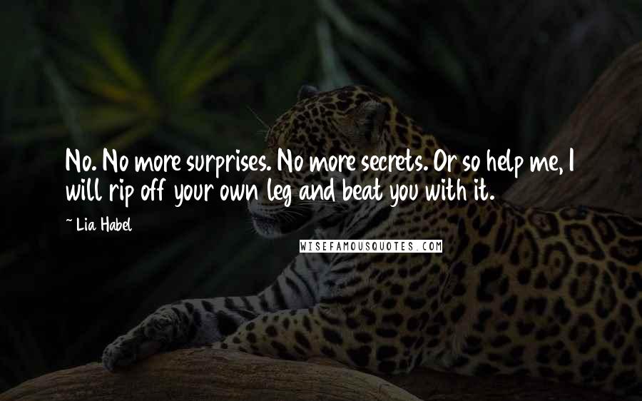 Lia Habel quotes: No. No more surprises. No more secrets. Or so help me, I will rip off your own leg and beat you with it. Lia Habel quotes: No. No more surprises. No more secrets. Or so help me, I will rip off your own leg and beat you with it.