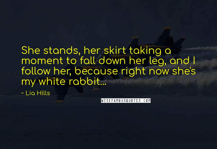 Lia Hills quotes: She stands, her skirt taking a moment to fall down her leg, and I follow her, because right now she's my white rabbit... Lia Hills quotes: She stands, her skirt taking a moment to fall down her leg, and I follow her, because right now she's my white rabbit...