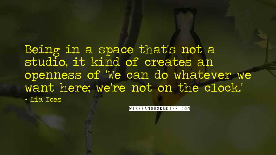 Lia Ices quotes: Being in a space that's not a studio, it kind of creates an openness of 'We can do whatever we want here; we're not on the clock.'