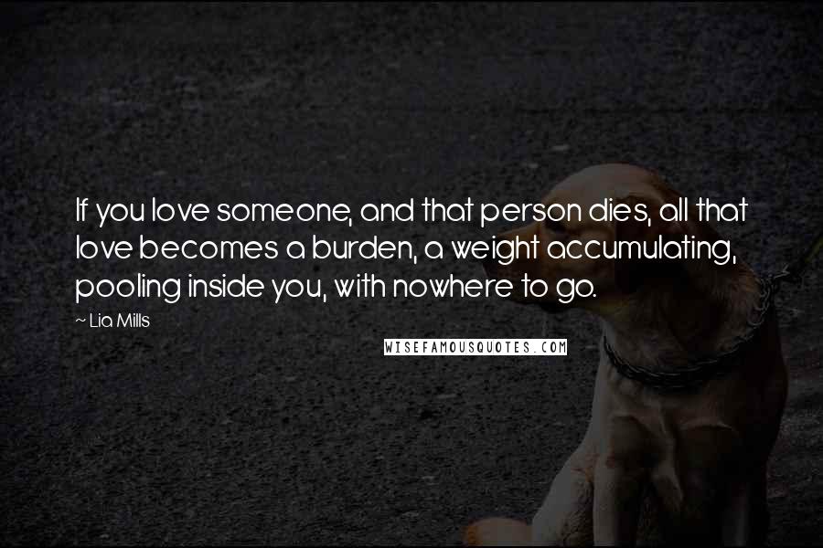 Lia Mills quotes: If you love someone, and that person dies, all that love becomes a burden, a weight accumulating, pooling inside you, with nowhere to go.