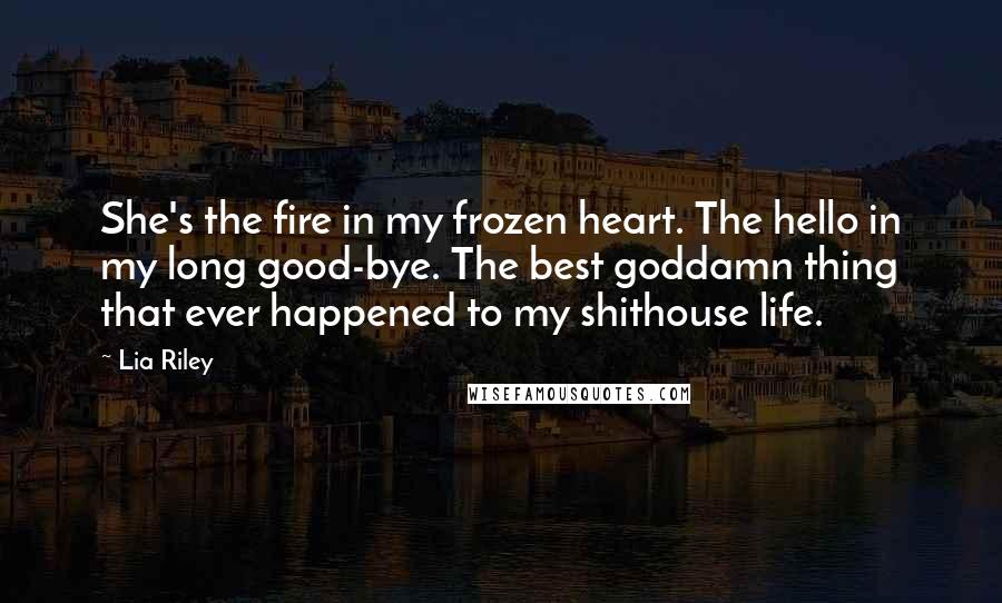 Lia Riley quotes: She's the fire in my frozen heart. The hello in my long good-bye. The best goddamn thing that ever happened to my shithouse life.