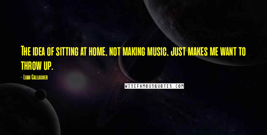 Liam Gallagher quotes: The idea of sitting at home, not making music, just makes me want to throw up.