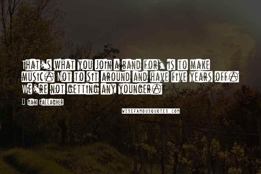 Liam Gallagher quotes: That's what you join a band for, is to make music. Not to sit around and have five years off. We're not getting any younger.