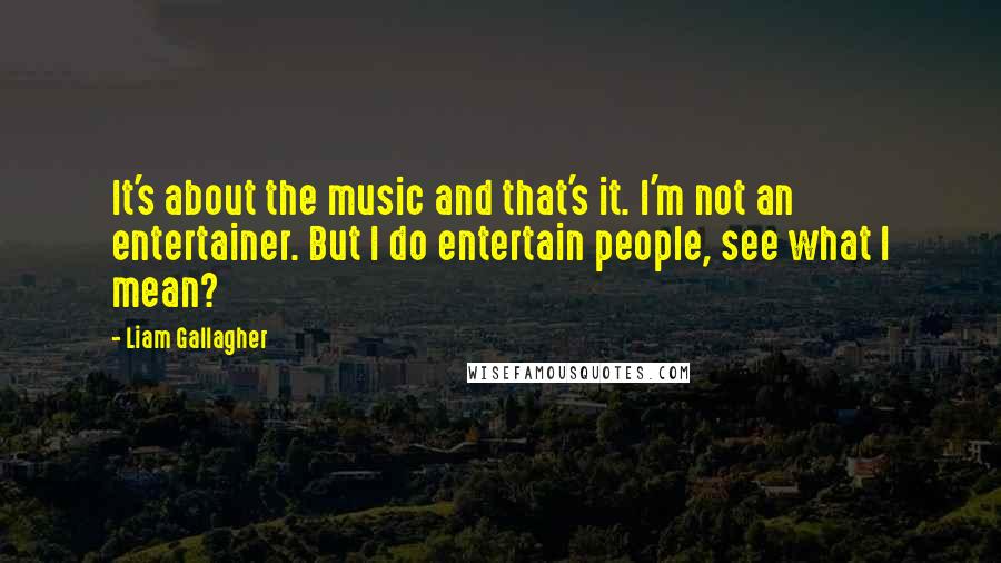 Liam Gallagher quotes: It's about the music and that's it. I'm not an entertainer. But I do entertain people, see what I mean?