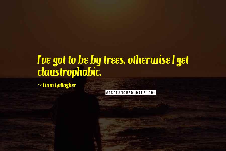 Liam Gallagher quotes: I've got to be by trees, otherwise I get claustrophobic.