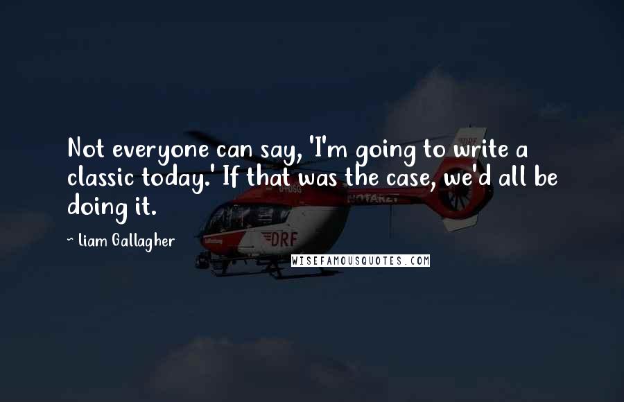 Liam Gallagher quotes: Not everyone can say, 'I'm going to write a classic today.' If that was the case, we'd all be doing it. Liam Gallagher quotes: Not everyone can say, 'I'm going to write a classic today.' If that was the case, we'd all be doing it.