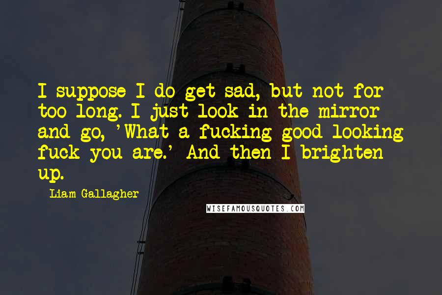 Liam Gallagher quotes: I suppose I do get sad, but not for too long. I just look in the mirror and go, 'What a fucking good-looking fuck you are.' And then I brighten Liam Gallagher quotes: I suppose I do get sad, but not for too long. I just look in the mirror and go, 'What a fucking good-looking fuck you are.' And then I brighten