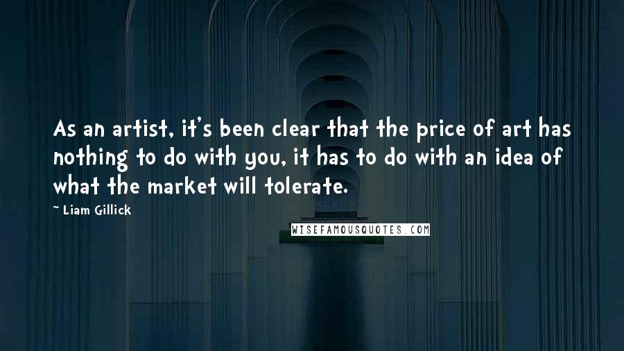 Liam Gillick quotes: As an artist, it's been clear that the price of art has nothing to do with you, it has to do with an idea of what the market will tolerate.