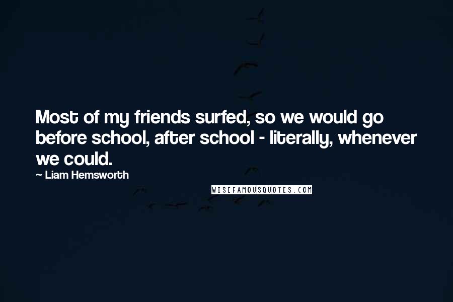 Liam Hemsworth quotes: Most of my friends surfed, so we would go before school, after school - literally, whenever we could. Liam Hemsworth quotes: Most of my friends surfed, so we would go before school, after school - literally, whenever we could.